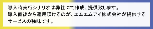 導入時実行シナリオは弊社にて作成、提供致します。導入直後から運用頂けるのが、エムエムアイ株式会社が提供するサービスの強味です。 